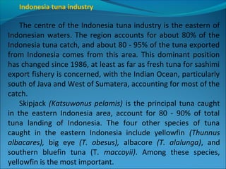 Indonesia tuna industry
The centre of the Indonesia tuna industry is the eastern of
Indonesian waters. The region accounts for about 80% of the
Indonesia tuna catch, and about 80 - 95% of the tuna exported
from Indonesia comes from this area. This dominant position
has changed since 1986, at least as far as fresh tuna for sashimi
export fishery is concerned, with the Indian Ocean, particularly
south of Java and West of Sumatera, accounting for most of the
catch.
Skipjack (Katsuwonus pelamis) is the principal tuna caught
in the eastern Indonesia area, account for 80 - 90% of total
tuna landing of Indonesia. The four other species of tuna
caught in the eastern Indonesia include yellowfin (Thunnus
albacares), big eye (T. obesus), albacore (T. alalunga), and
southern bluefin tuna (T. maccoyii). Among these species,
yellowfin is the most important.
 