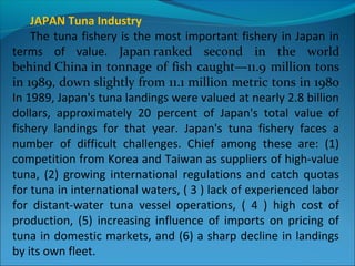 JAPAN Tuna Industry
The tuna fishery is the most important fishery in Japan in
terms of value. Japan ranked  second  in  the  world 
behind China in tonnage of fish caught—11.9 million tons 
in 1989, down slightly from 11.1 million metric tons in 1980
In 1989, Japan's tuna landings were valued at nearly 2.8 billion
dollars, approximately 20 percent of Japan's total value of
fishery landings for that year. Japan's tuna fishery faces a
number of difficult challenges. Chief among these are: (1)
competition from Korea and Taiwan as suppliers of high-value
tuna, (2) growing international regulations and catch quotas
for tuna in international waters, ( 3 ) lack of experienced labor
for distant-water tuna vessel operations, ( 4 ) high cost of
production, (5) increasing influence of imports on pricing of
tuna in domestic markets, and (6) a sharp decline in landings
by its own fleet.
 