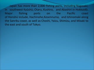 Japan has more than 2,000 fishing ports, including Nagasaki,
in southwest Kyūshū; Otaru, Kushiro, and Abashiri in Hokkaidō.
Major fishing ports on the Pacific coast
of Honshū include, Hachinohe,Kesennuma, and Ishinomaki along
the Sanriku coast, as well as Choshi, Yaizu, Shimizu, and Misaki to
the east and south of Tokyo.
 
