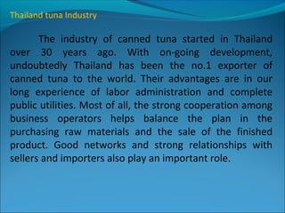 Thailand tuna Industry
The industry of canned tuna started in Thailand
over 30 years ago. With on-going development,
undoubtedly Thailand has been the no.1 exporter of
canned tuna to the world. Their advantages are in our
long experience of labor administration and complete
public utilities. Most of all, the strong cooperation among
business operators helps balance the plan in the
purchasing raw materials and the sale of the finished
product. Good networks and strong relationships with
sellers and importers also play an important role.
 