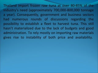 Thailand import frozen raw tuna at over 80-85% of the
industry’s need (approximately 700,000-800,000 tonnage
a year). Consequently, government and business sectors
had numerous rounds of discussions regarding the
possibility to establish a fleet to harvest tuna. This still
hasn’t materialized due to the lack of budgets and good
administration. To rely mostly on importing raw materials
gives rise to instability of both price and availability.
 