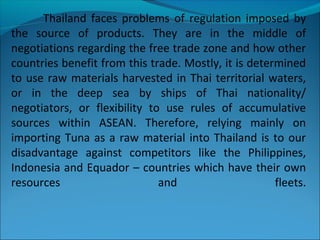 Thailand faces problems of regulation imposed by
the source of products. They are in the middle of
negotiations regarding the free trade zone and how other
countries benefit from this trade. Mostly, it is determined
to use raw materials harvested in Thai territorial waters,
or in the deep sea by ships of Thai nationality/
negotiators, or flexibility to use rules of accumulative
sources within ASEAN. Therefore, relying mainly on
importing Tuna as a raw material into Thailand is to our
disadvantage against competitors like the Philippines,
Indonesia and Equador – countries which have their own
resources and fleets.
 