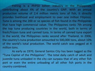 Fishing is a PhP50 billion industry in the Philippines,
contributing about 4% of the country’s GNP. With an annual
production volume of 2.4 million metric tons of fish, it directly
provides livelihood and employment to over one million Filipinos.
Tuna is among the 200 or so species of fish found in the Philippines
that have high commercial value. The Philippines ranks 7th among
the top tuna producing countries in the world, both in terms of
fresh/frozen tuna and canned tuna. In terms of canned tuna export
in the world, the Philippines ranks second after Thailand. In 2006,
the country’s tuna production amounted to 500,000 tons, about 10%
of the world’s total production. The world catch was pegged at 4
million tons.
As early as 1970, General Santos City has been tagged as the
“Tuna Capital of the Philippines”. The total daily catch of adult and
juvenile tuna unloaded in the city can surpass that of any other fish
port or even the entire unloading of all other fish ports in the
country combined.
 