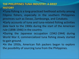THE PHILIPPINES TUNA INDUSTRY: A BRIEF
HISTORY
•Tuna fishing is a long-practiced livelihood activity among
Filipino fishers, especially in the southern Philippines
provinces such as Davao, Zamboanga, and Cotabato.
•Early accounts of tuna and tuna-related fishing activities
date back to the 1900s during the start of the American
rule (1898-1946) in the country.
•During the Japanese occupation (1942-1944) during
World War II, commercialized tuna fishing slowly started
to gain ground.
•In the 1950s, American fish packers began to explore
the possibility of sourcing tuna from the Philippines.
 