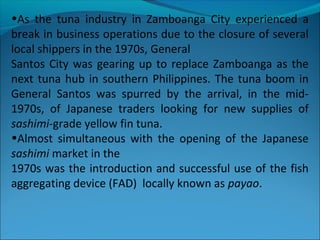 •As the tuna industry in Zamboanga City experienced a
break in business operations due to the closure of several
local shippers in the 1970s, General
Santos City was gearing up to replace Zamboanga as the
next tuna hub in southern Philippines. The tuna boom in
General Santos was spurred by the arrival, in the mid-
1970s, of Japanese traders looking for new supplies of
sashimi-grade yellow fin tuna.
•Almost simultaneous with the opening of the Japanese
sashimi market in the
1970s was the introduction and successful use of the fish
aggregating device (FAD) locally known as payao.
 