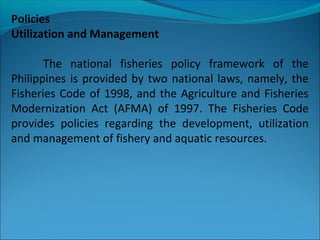 Policies
Utilization and Management
The national fisheries policy framework of the
Philippines is provided by two national laws, namely, the
Fisheries Code of 1998, and the Agriculture and Fisheries
Modernization Act (AFMA) of 1997. The Fisheries Code
provides policies regarding the development, utilization
and management of fishery and aquatic resources.
 