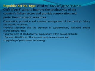 Conservation, protection and sustained management of the country's fishery
and aquatic resources;
•Poverty alleviation and the provision of supplementary livelihood among
municipal fisher folk;
•Improvement of productivity of aquaculture within ecological limits;
•Optimal utilization of off-shore and deep-sea resources; and
•Upgrading of post-harvest technology.
Republic Act No. 8550, cited as "The Philippine Fisheries
Code of 1998" aims to improve the productivity of the
country's fishery sector and provide conservation and
protection to aquatic resources.
 