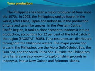 Tuna production
The Philippines has been a major producer of tuna since
the 1970s. In 2003, the Philippines ranked fourth in the
world, after China, Japan and Indonesia in the production
of tuna and tuna-like species. In the Western Central
Pacific Region, it ranks a close second to Indonesia in tuna
production, accounting for 22 per cent of the total catch in
the region (FAOSTAT, 2005). Tuna resources are distributed
throughout the Philippine waters. The major production
areas in the Philippines are the Moro Gulf/Celebes Sea, the
Sulu Sea, and the South China Sea. Outside the Philippines,
tuna fishers are also known to exploit fishing grounds in
Indonesia, Papua New Guinea and Solomon Islands.
 