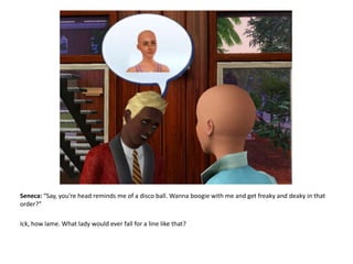 Seneca: “Say, you’re head reminds me of a disco ball. Wanna boogie with me and get freaky and deaky in that order?”Ick, how lame. What lady would ever fall for a line like that?