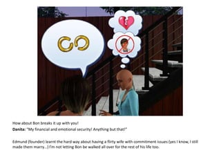 How about Bon breaks it up with you!Danita: “My financial and emotional security! Anything but that!”Edmund (founder) learnt the hard way about having a flirty wife with commitment issues (yes I know, I still made them marry...) I’m not letting Bon be walked all over for the rest of his life too.