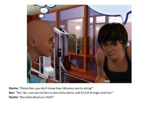 Danita: “Please Bon, you don’t know how ridiculous you’re acting!”Bon: “Yes I do, I can see my face in your shiny dome, and it’s full of anger and hurt.”Danita: “But what about our child?”