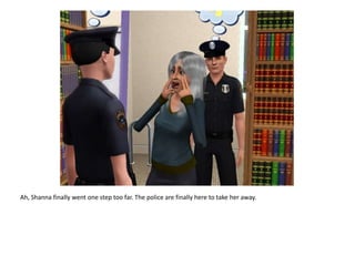 Ah, Shanna finally went one step too far. The police are finally here to take her away.