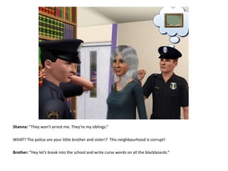Shanna: “They won’t arrest me. They’re my siblings.”WHAT? The police are your little brother and sister!?  This neighbourhood is corrupt!Brother: “Hey let’s break into the school and write curse words on all the blackboards.”