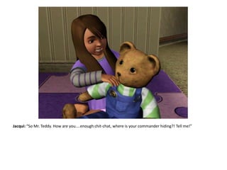 Jacqui: “So Mr. Teddy. How are you....enough chit-chat, where is your commander hiding?! Tell me!”