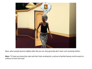 Myra, when people become slightly older like you are, they generally don’t wear such revealing clothes.Myra: “I’ll have you know that Jude said that I look smoking hot, a picture of perfect beauty and he wants to undress me here and now.”