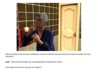 Did you tell Myra that she was smoking hot, a picture of perfect beauty and that you want to undress her here and now?”Jude: “I did say those things, but I was talking about myself when I said it.”That makes more sense. No wait, no it doesn’t.