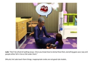 Jude: “Don’t be afraid of walking Jacqui. Once you know how to stomp those feet, everything goes your way and people either fall in line or fall under them.”Why do I let Jude teach them things, inappropriate snobs are not good role models.