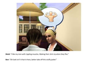 Maid: “I like my men with rippling muscles. Making their shirt rip when they flex.”Bon: “Oh look isn’t it hot in here, better take off this stuffy jacket.”