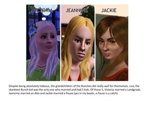 Despite being absolutely hideous, the grandchildren of the Bunches did really well for themselves. Lisa, the skankiest Bunch kid was the only one who married and had 5 kids. Of those 5, Victoria married a Landgraab, Jeannine married an Alto and Jackie married a Pause (yes in my books, a Pause is a catch)