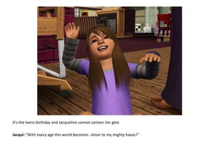 It's the twins birthday and Jacqueline cannot contain her glee.Jacqui: “With every age this world becomes  closer to my mighty havoc!”