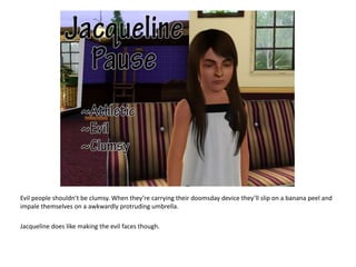 Evil people shouldn’t be clumsy. When they’re carrying their doomsday device they’ll slip on a banana peel and impale themselves on a awkwardly protruding umbrella.Jacqueline does like making the evil faces though.