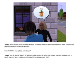 Tracey: “What do you mean you have two kids! You expect me to be with someone whose seeds have already been planted with some other woman?”  Bon: “Huh? Are you eight or something?”Tracey: “No, no. My life doesn’t go like that. I meet a man, we fall in love and get married, THEN we start a family together. Not a Frankenstein family with some illegitimate kids!”