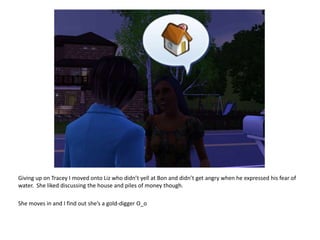 Giving up on Tracey I moved onto Liz who didn’t yell at Bon and didn’t get angry when he expressed his fear of water.  She liked discussing the house and piles of money though.She moves in and I find out she’s a gold-digger O_o