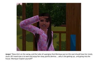 Jacqui: “Now she’s on the swing, and the tube of superglue that Monique put on the seat should have her nicely stuck. All I need now is to wait and enjoy her slow, painful demise.....why is she getting up...and going into the house. Monique! Explain yourself!”