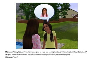 Monique: “Sorry I couldn’t find any superglue so I just put some gluestick on the swing that I found at school.”Jacqui: “Damn your ineptness. Do you realise what things we could get after she’s gone.”Monique: “No...”