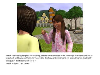 Jacqui: “Well seeing her ghost for one thing, and the warm sensation of the knowledge that we caused her to be a ghost, and buying stuff with her money. Like deathrays and minions and evil lairs with carpet this thick!”Monique: “I don’t really want her to-”Jacqui: “Carpets! THIS THICK!”