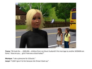 Tracey: “Oh look the......DARLING....children from my future husband’s first marriage to another WOMAN are home.  How are you.....girls? How was school today?”Monique: “I ate a pinecone for 10 bucks.”Jacqui: “I didn’t give it to her because she threw it back up.”