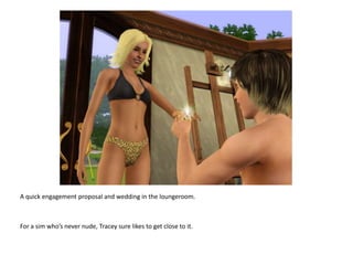 A quick engagement proposal and wedding in the loungeroom.For a sim who’s never nude, Tracey sure likes to get close to it.