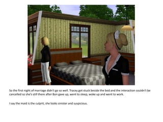So the first night of marriage didn’t go so well. Tracey got stuck beside the bed and the interaction couldn’t be cancelled so she’s still there after Bon gave up, went to sleep, woke up and went to work.I say the maid is the culprit, she looks sinister and suspicious.