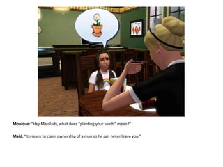 Monique: “Hey Maidlady, what does “planting your seeds” mean?”Maid: “It means to claim ownership of a man so he can never leave you.”