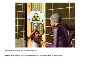 Jacqueline continued her evil ways of torture.Jacqui: “Hey old man, your hair looks like it was sculpted in a vat of toxic waste.”