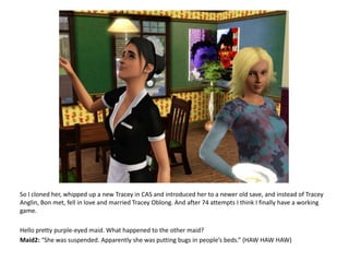 So I cloned her, whipped up a new Tracey in CAS and introduced her to a newer old save, and instead of Tracey Anglin, Bon met, fell in love and married Tracey Oblong. And after 74 attempts I think I finally have a working game.Hello pretty purple-eyed maid. What happened to the other maid?Maid2: “She was suspended. Apparently she was putting bugs in people’s beds.” (HAW HAWHAW)