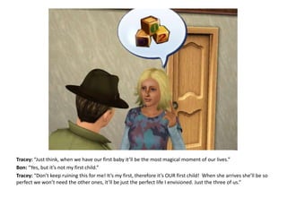 Tracey: “Just think, when we have our first baby it’ll be the most magical moment of our lives.”Bon: “Yes, but it’s not my first child.”Tracey: “Don’t keep ruining this for me! It’s my first, therefore it’s OUR first child!  When she arrives she’ll be so perfect we won’t need the other ones, it’ll be just the perfect life I envisioned. Just the three of us.”