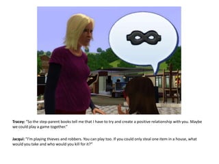 Tracey: “So the step-parent books tell me that I have to try and create a positive relationship with you. Maybe we could play a game together.”Jacqui: “I’m playing thieves and robbers. You can play too. If you could only steal one item in a house, what would you take and who would you kill for it?”