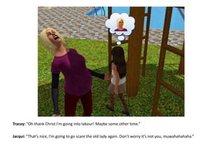 Tracey: “Oh thank Christ I’m going into labour! Maybe some other time.”Jacqui: “That’s nice, I’m going to go scare the old lady again. Don’t worry it’s not you, muwahahahaha.”
