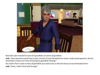 Now that Jude received his want of 5 grandkids, he wants 10 grandkids.Jude: “How awesome would it be to have a bunch of cute kids behind me when I make world speeches. No one would dare criticize me in fear of hurting my grandkids’ feelings.”You realise that in order to have 10 grandkids you need to die so that the house can accommodate them.Jude: “Drats, I didn’t think that through.”