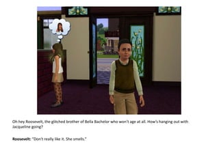 Oh hey Roosevelt, the glitched brother of Bella Bachelor who won’t age at all. How’s hanging out with Jacqueline going?Roosevelt: “Don't really like it. She smells.”