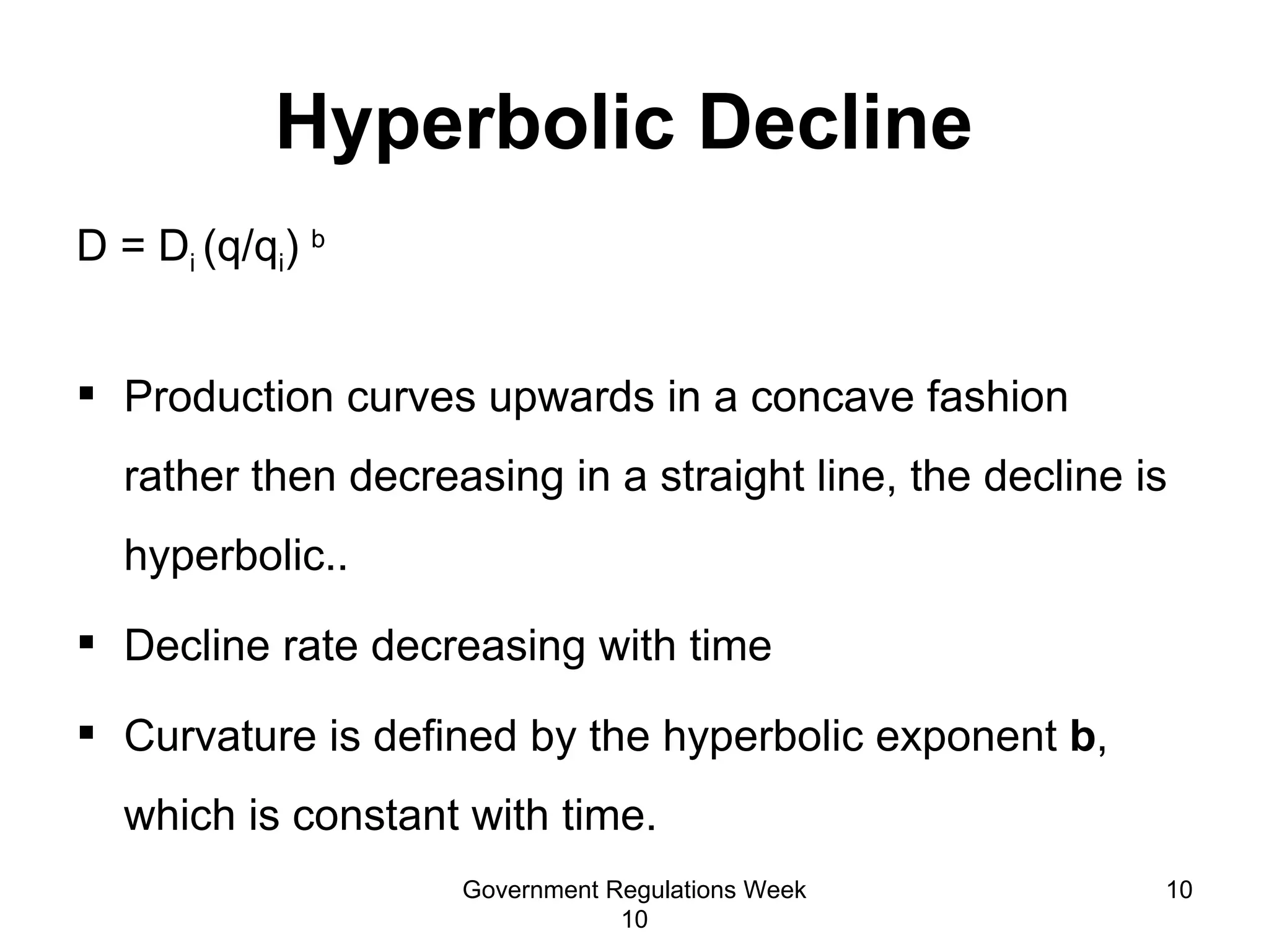 Hyperbolic Decline  D = D i  (q/q i )  b Production curves upwards in a concave fashion rather then decreasing in a straight line, the decline is hyperbolic..  Decline rate decreasing with time Curvature is defined by the hyperbolic exponent  b , which is constant with time. Government Regulations Week 10 