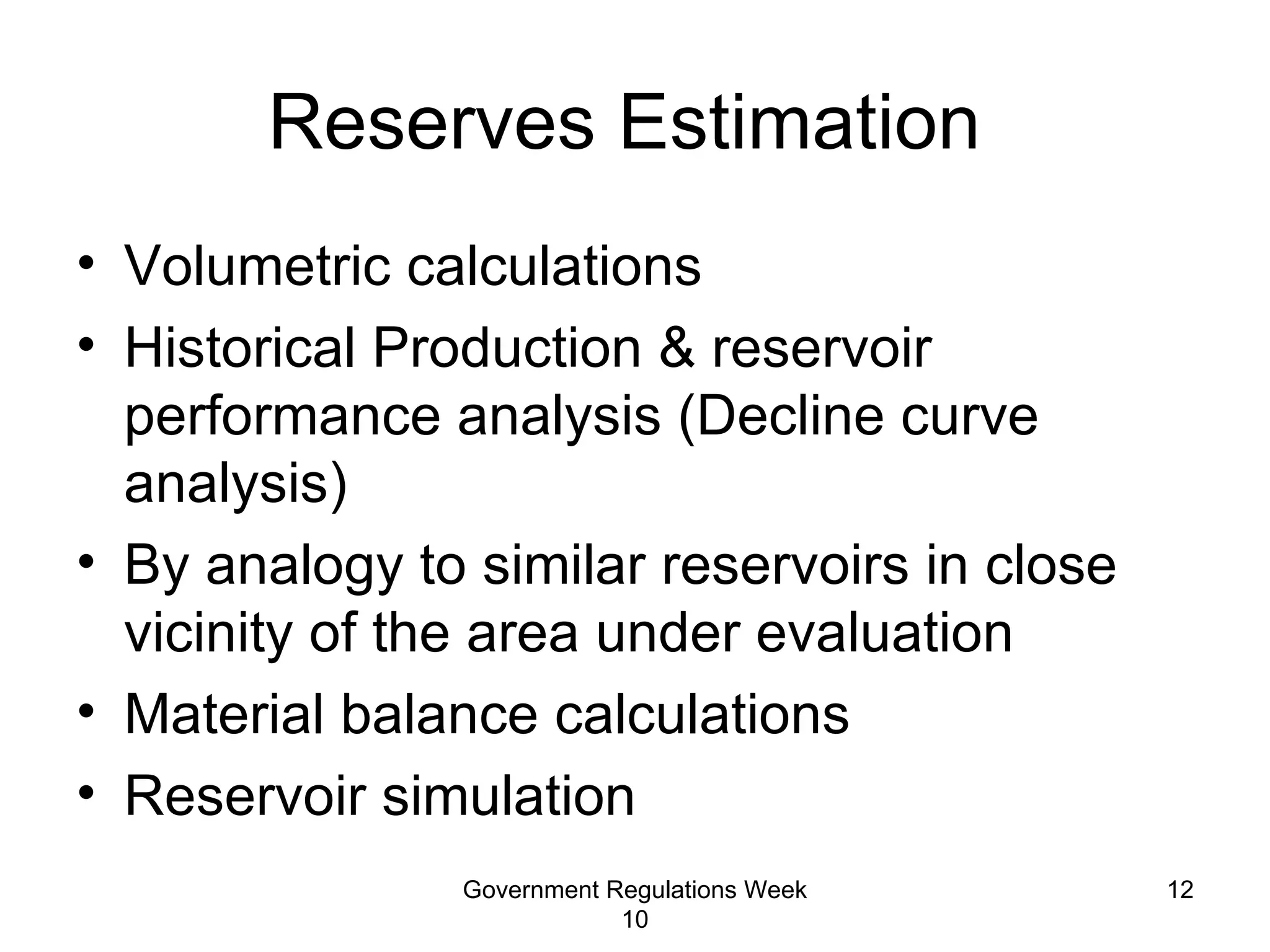 Reserves Estimation  Volumetric calculations Historical Production & reservoir performance analysis (Decline curve analysis) By analogy to similar reservoirs in close vicinity of the area under evaluation Material balance calculations Reservoir simulation Government Regulations Week 10 
