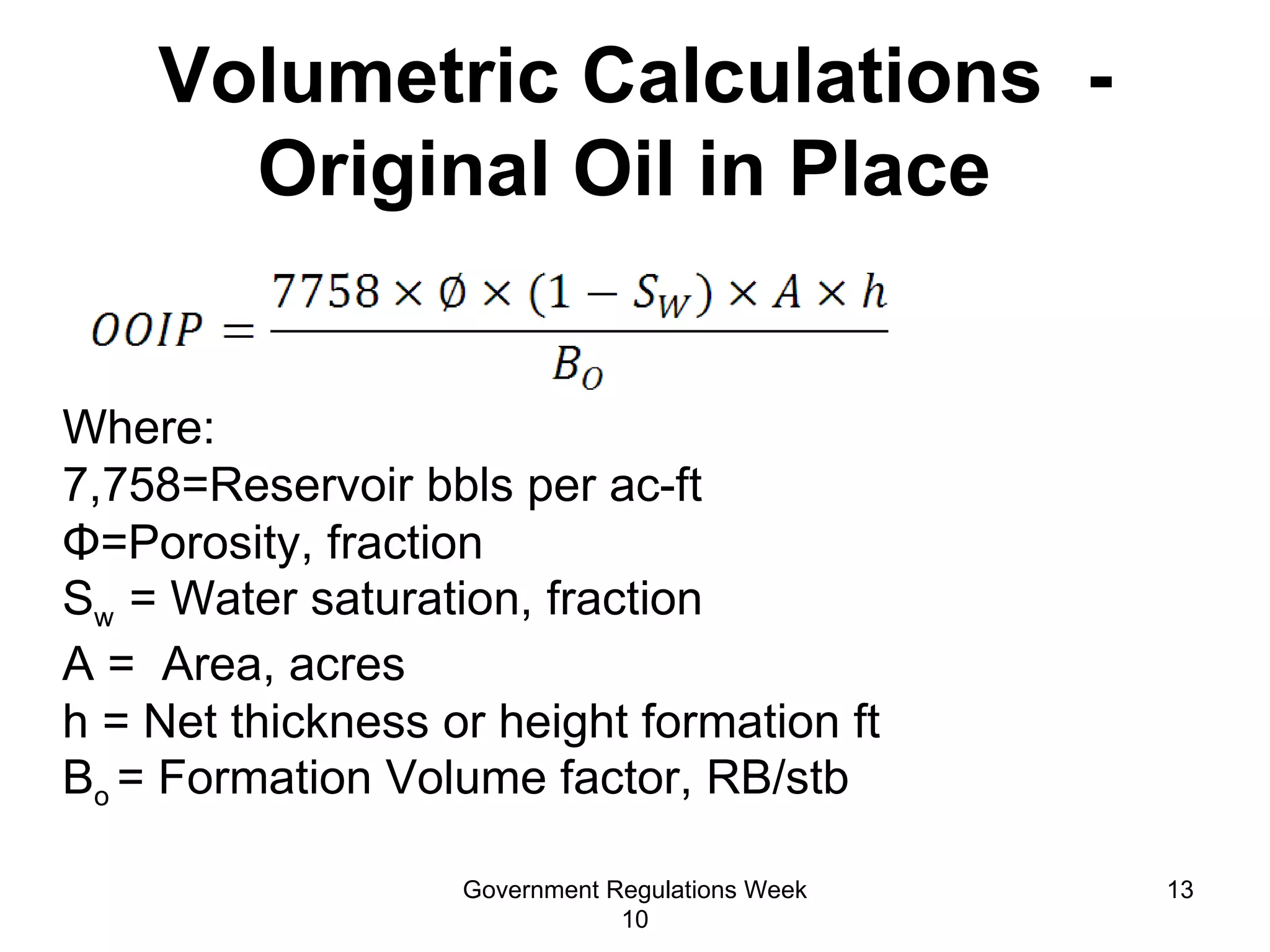 Volumetric Calculations  - Original Oil in Place  Where:  7,758=Reservoir bbls per ac-ft  Φ =Porosity, fraction S w  = Water saturation, fraction  A =  Area, acres h = Net thickness or height formation ft B o  = Formation Volume factor, RB/stb Government Regulations Week 10 