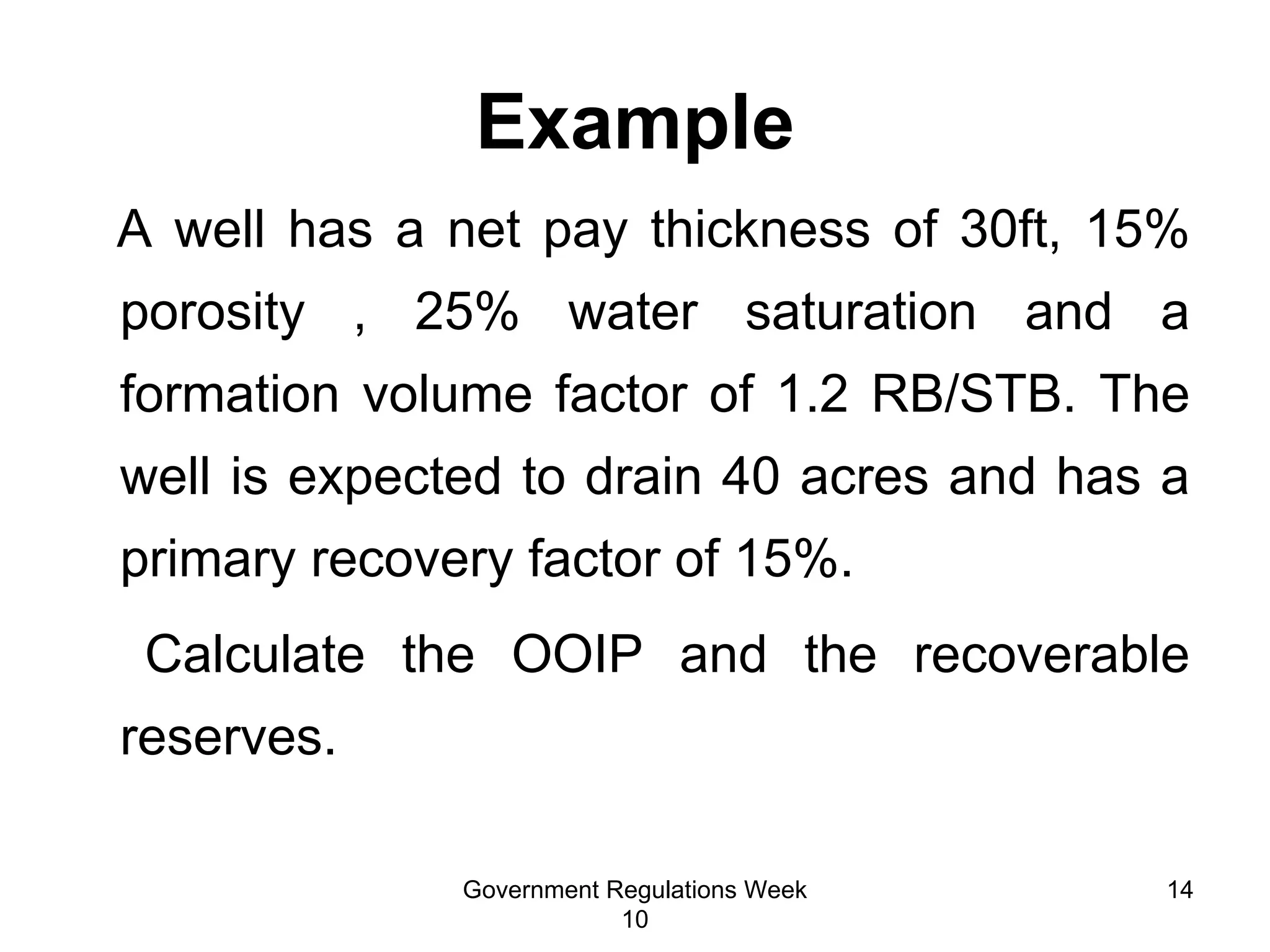 Example A well has a net pay thickness of 30ft, 15% porosity , 25% water saturation and a formation volume factor of 1.2 RB/STB. The well is expected to drain 40 acres and has a primary recovery factor of 15%. Calculate the OOIP and the recoverable reserves.  Government Regulations Week 10 