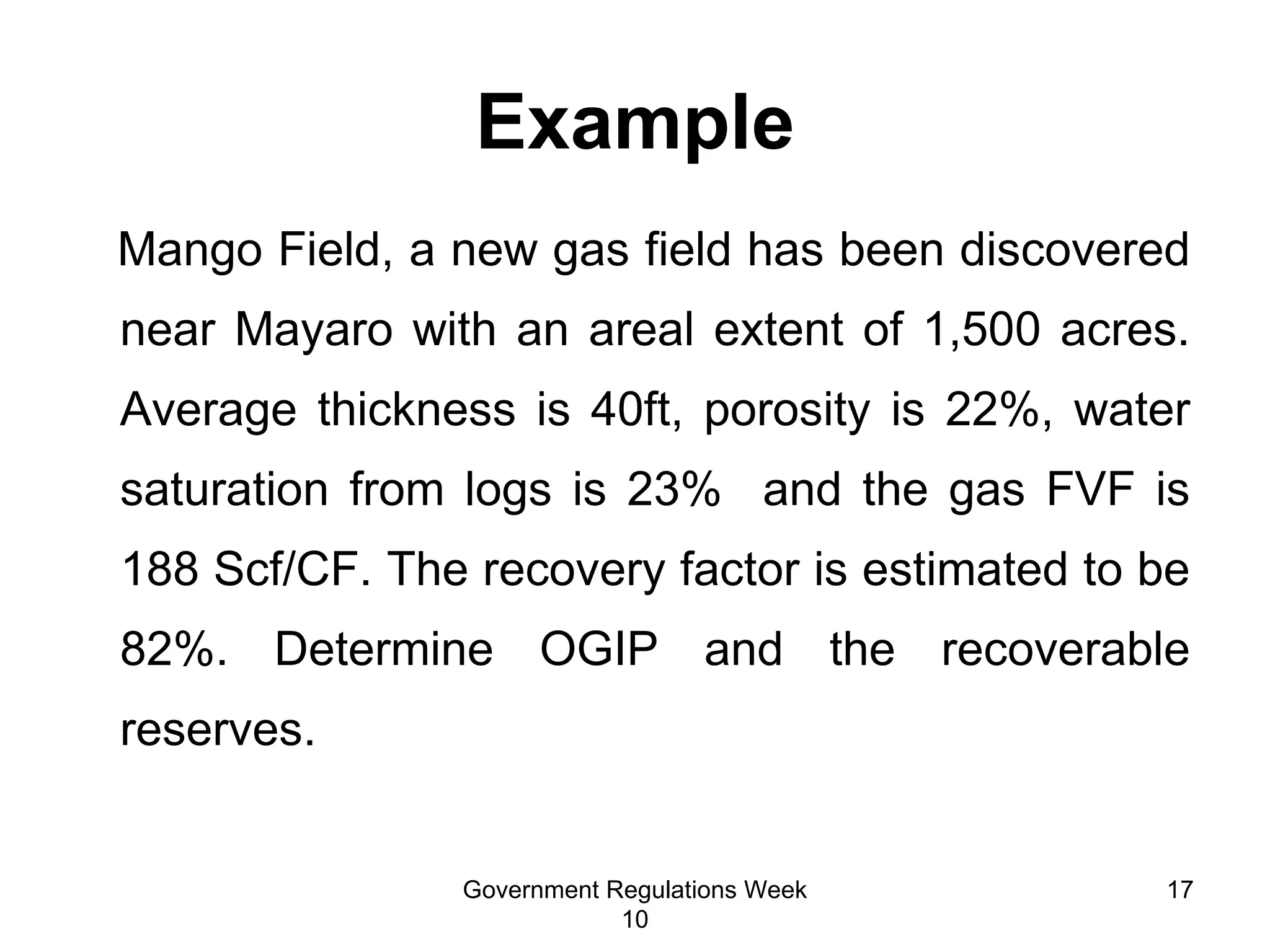 Example Mango Field, a new gas field has been discovered near Mayaro with an areal extent of 1,500 acres. Average thickness is 40ft, porosity is 22%, water saturation from logs is 23%  and the gas FVF is 188 Scf/CF. The recovery factor is estimated to be 82%. Determine OGIP and the recoverable reserves. Government Regulations Week 10 