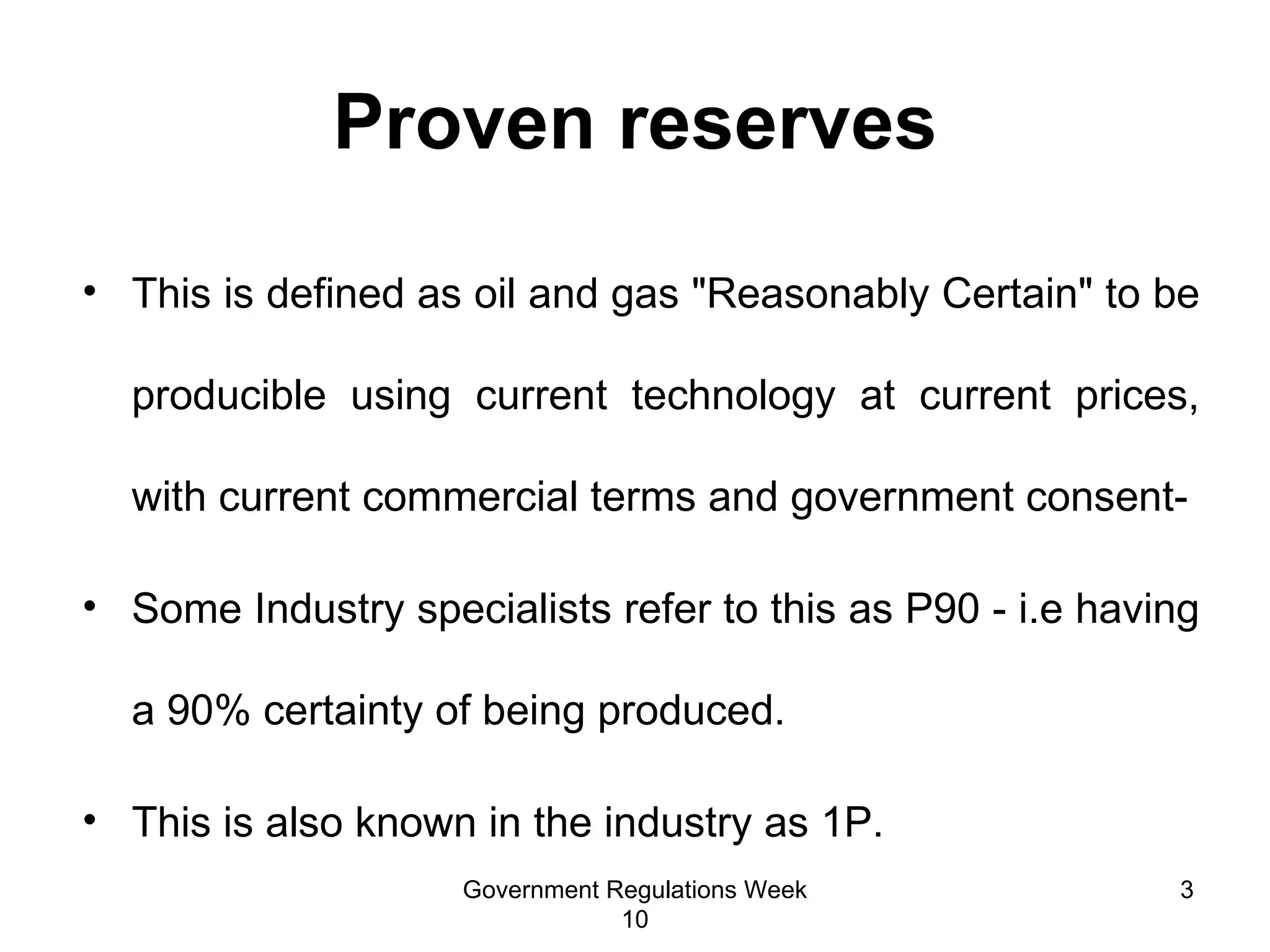 Proven reserves This is defined as oil and gas "Reasonably Certain" to be producible using current technology at current prices, with current commercial terms and government consent- Some Industry specialists refer to this as P90 - i.e having a 90% certainty of being produced.  This is  also known in the industry as 1P.  Government Regulations Week 10 