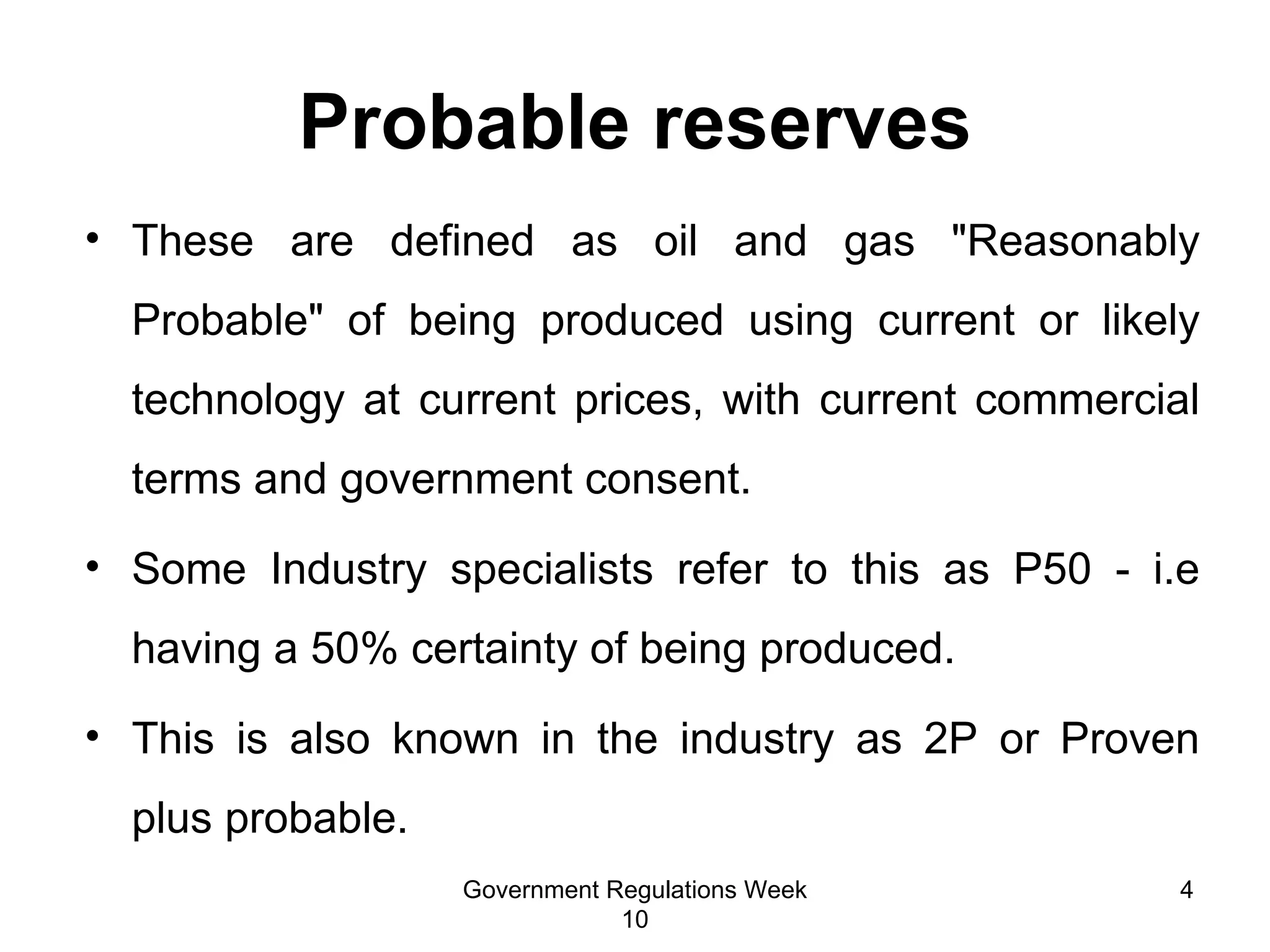Probable reserves These are defined as oil and gas "Reasonably Probable" of being produced using current or likely technology at current prices, with current commercial terms and government consent. Some Industry specialists refer to this as P50 - i.e having a 50% certainty of being produced. This is also known in the industry as 2P or Proven plus probable.  Government Regulations Week 10 