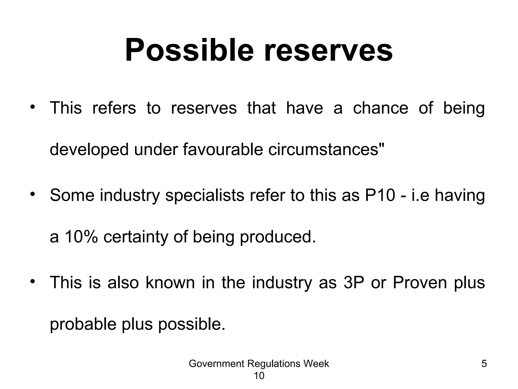 Possible reserves This refers to reserves that have a chance of being developed under favourable circumstances"  Some industry specialists refer to this as P10 - i.e having a 10% certainty of being produced. This is also known in the industry as 3P or Proven plus probable plus possible.  Government Regulations Week 10 