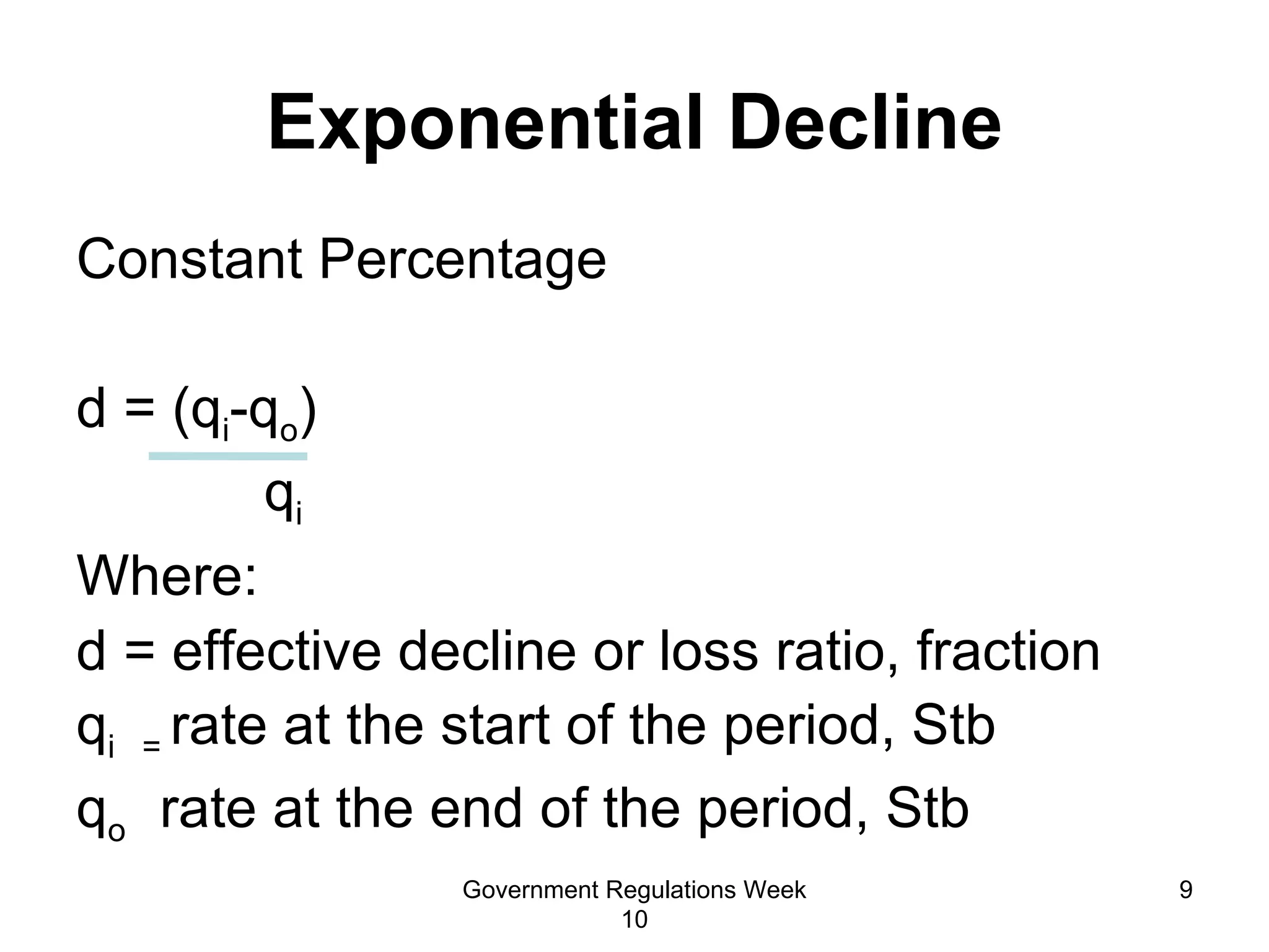 Exponential Decline Constant Percentage  d = (q i -q o ) q i Where: d = effective decline or loss ratio, fraction q i  =  rate at the start of the period, Stb q o   rate at the end of the period, Stb  Government Regulations Week 10 
